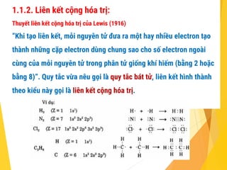 1.1.2. Liên kết cộng hóa trị:
Thuyết liên kết cộng hóa trị của Lewis (1916)
“Khi tạo liên kết, mỗi nguyên tử đưa ra một hay nhiều electron tạo
thành những cặp electron dùng chung sao cho số electron ngoài
cùng của mỗi nguyên tử trong phân tử giống khí hiếm (bằng 2 hoặc
bằng 8)”. Quy tắc vừa nêu gọi là quy tắc bát tử, liên kết hình thành
theo kiểu này gọi là liên kết cộng hóa trị.
 