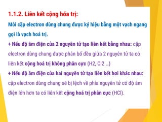 1.1.2. Liên kết cộng hóa trị:
Mỗi cặp electron dùng chung được ký hiệu bằng một vạch ngang
gọi là vạch hoá trị.
+ Nếu độ âm điện của 2 nguyên tử tạo liên kết bằng nhau: cặp
electron dùng chung được phân bố đều giữa 2 nguyên tử ta có
liên kết cộng hoá trị không phân cực (H2, Cl2 …)
+ Nếu độ âm điện của hai nguyên tử tạo liên kết hơi khác nhau:
cặp electron dùng chung sẽ bị lệch về phía nguyên tử có độ âm
điện lớn hơn ta có liên kết cộng hoá trị phân cực (HCl).
 