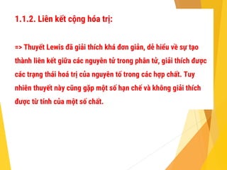 1.1.2. Liên kết cộng hóa trị:
=> Thuyết Lewis đã giải thích khá đơn giản, dễ hiểu về sự tạo
thành liên kết giữa các nguyên tử trong phân tử, giải thích được
các trạng thái hoá trị của nguyên tố trong các hợp chất. Tuy
nhiên thuyết này cũng gặp một số hạn chế và không giải thích
được từ tính của một số chất.
 
