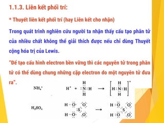1.1.3. Liên kết phối trí:
* Thuyết liên kết phối trí (hay Liên kết cho nhận)
Trong quát trình nghiên cứu người ta nhận thấy cấu tạo phân tử
của nhiều chất không thể giải thích được nếu chỉ dùng Thuyết
cộng hóa trị của Lewis.
“Để tạo cấu hình electron bền vững thì các nguyên tử trong phân
tử có thể dùng chung những cặp electron do một nguyên tử đưa
ra”.
 