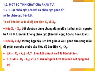 1.2. MỘT SỐ TÍNH CHẤT CỦA PHÂN TỬ:
1.2.1. Sự phân cực liên kết và phân cực phân tử:
a) Sự phân cực liên kết:
Ta có liên kết A-B và độ âm điện XA và XB.
+ Nếu XA = XB: đôi electron dùng chung đứng giữa hai hạt nhân nguyên
tử A và B. Liên kết không phân cực (liên kết cộng hóa trị hoàn toàn)
+ Nếu XA ≠ XB: trường hợp này liên kết giữa A và B phân cực song mức
độ phân cực phụ thuộc vào hiệu độ âm điện XA - XB.
 X =  XA - XB  ≥1,7 : Liên kết giữa A và B là liên kết ion.
 0 ≤ X =  XA - XB  <1,7 : Liên kết giữa A và B là liên kết cộng hoá
trị.
 