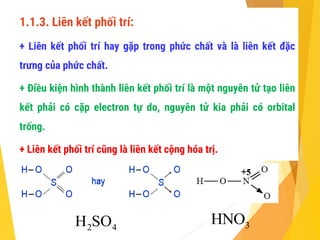 1.1.3. Liên kết phối trí:
+ Liên kết phối trí hay gặp trong phức chất và là liên kết đặc
trưng của phức chất.
+ Điều kiện hình thành liên kết phối trí là một nguyên tử tạo liên
kết phải có cặp electron tự do, nguyên tử kia phải có orbital
trống.
+ Liên kết phối trí cũng là liên kết cộng hóa trị.
2 4
H SO 3
HNO
 