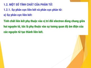 1.2. MỘT SỐ TÍNH CHẤT CỦA PHÂN TỬ:
1.2.1. Sự phân cực liên kết và phân cực phân tử:
a) Sự phân cực liên kết:
Tính chất liên kết phụ thuộc vào vị trí đôi electron dùng chung giữa
hai nguyên tử, tức là phụ thuộc vào sự tương quan độ âm điện của
các nguyên tử tạo thành liên kết.
 