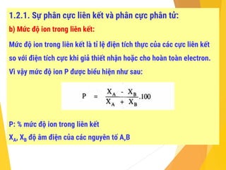 1.2.1. Sự phân cực liên kết và phân cực phân tử:
b) Mức độ ion trong liên kết:
Mức độ ion trong liên kết là tỉ lệ điện tích thực của các cực liên kết
so với điện tích cực khi giả thiết nhận hoặc cho hoàn toàn electron.
Vì vậy mức độ ion P được biểu hiện như sau:
P: % mức độ ion trong liên kết
XA, XB độ âm điện của các nguyên tố A,B
 