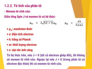 1.2.2. Từ tính của phân tử
- Momen từ vĩnh cửu:
Giữa tổng Spin J và momen từ có hệ thức:
+ µm: manheton Bohr
+ e: điện tích electron
+ h: hằng số Planck
+ m: khối lượng electron
+ c: vận tốc ánh sáng
Từ hệ thức trên, nếu J = 0 (tất cả electron ghép đôi), thì không
có momen từ vĩnh cửu. Ngược lại nếu J ≠ 0 (trong phân tử có
electron độc thân) thì có momen từ vĩnh cửu.
 