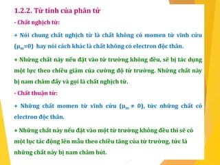1.2.2. Từ tính của phân tử
- Chất nghịch từ:
+ Nói chung chất nghịch từ là chất không có momen từ vĩnh cửu
(µm=0) hay nói cách khác là chất không có electron độc thân.
+ Những chất này nếu đặt vào từ trường không đều, sẽ bị tác dụng
một lực theo chiều giảm của cường độ từ trường. Những chất này
bị nam châm đẩy và gọi là chất nghịch từ.
- Chất thuận từ:
+ Những chất momen từ vĩnh cửu (µm ≠ 0), tức những chất có
electron độc thân.
+ Những chất này nếu đặt vào một từ trường không đều thì sẽ có
một lục tác động lên mẫu theo chiều tăng của từ trường, tức là
những chất này bị nam châm hút.
 