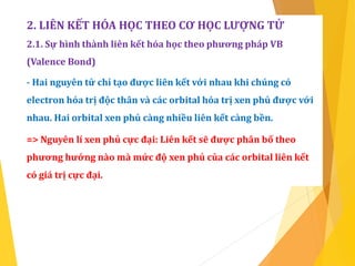 2. LIÊN KẾT HÓA HỌC THEO CƠ HỌC LƯỢNG TỬ
2.1. Sự hình thành liên kết hóa học theo phương pháp VB
(Valence Bond)
- Hai nguyên tử chỉ tạo được liên kết với nhau khi chúng có
electron hóa trị độc thân và các orbital hóa trị xen phủ được với
nhau. Hai orbital xen phủ càng nhiều liên kết càng bền.
=> Nguyên lí xen phủ cực đại: Liên kết sẽ được phân bố theo
phương hướng nào mà mức độ xen phủ của các orbital liên kết
có giá trị cực đại.
 