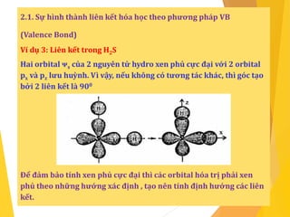 2.1. Sự hình thành liên kết hóa học theo phương pháp VB
(Valence Bond)
Ví dụ 3: Liên kết trong H2S
Hai orbital ᴪs của 2 nguyên tử hydro xen phủ cực đại với 2 orbital
px và pz lưu huỳnh. Vì vậy, nếu không có tương tác khác, thì góc tạo
bởi 2 liên kết là 900
Để đảm bảo tính xen phủ cực đại thì các orbital hóa trị phải xen
phủ theo những hướng xác định , tạo nên tính định hướng các liên
kết.
 