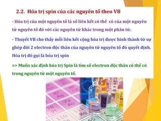 2.2. Hóa trị spin của các nguyên tố theo VB
- Hóa trị của một nguyên tố là số liên kết có thể có của một nguyên
tử nguyên tố đó với các nguyên tử khác trong một phân tử.
- Thuyết VB cho thấy mỗi liên kết cộng hóa trị được hình thành từ sự
ghép đôi 2 electron độc thân của nguyên tử nguyên tố đó quyết định.
Hóa trị đó gọi là hóa trị spin
=> Muốn xác định hóa trị Spin là tìm số electron độc thân có thể có
trong nguyên tử một nguyên tố.
 