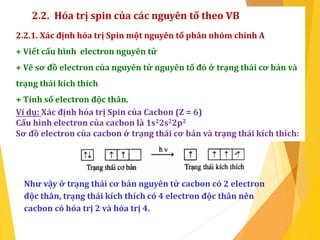 2.2. Hóa trị spin của các nguyên tố theo VB
2.2.1. Xác định hóa trị Spin một nguyên tố phân nhóm chính A
+ Viết cấu hình electron nguyên tử
+ Vẽ sơ đồ electron của nguyên tử nguyên tố đó ở trạng thái cơ bản và
trạng thái kích thích
+ Tính số electron độc thân.
Ví dụ: Xác định hóa trị Spin của Cacbon (Z = 6)
Cấu hình electron của cacbon là 1s22s22p2
Sơ đồ electron của cacbon ở trạng thái cơ bản và trạng thái kích thích:
Như vậy ở trạng thái cơ bản nguyên tử cacbon có 2 electron
độc thân, trạng thái kích thích có 4 electron độc thân nên
cacbon có hóa trị 2 và hóa trị 4.
 