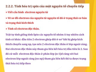 2.2.2. Tính hóa trị spin của một nguyên tố chuyển tiếp
+ Viết cấu hình electron nguyên tử
+ Vẽ sơ đồ electron của nguyên tử nguyên tố đó ở trạng thái cơ bản
và trạng thái kích thích
+ Tính số electron độc thân.
Trật tự tính giống tính Spin các nguyến tố nhóm A tuy nhiên cách
tính có khác: đầu tiên 2 electron ghép đôi ở ns2 khi bị ghép kích
thích chuyển sang np, tạo nên 2 electron độc thân ở lớp ngoài cùng.
Hai electron độc thân này tham gia liên kết hóa trị đầu tiên là 2. Sau
đó cứ mỗi electron độc thân ở phân lớp (n-1)d cùng với hai
electron lớp ngoài cùng (ns np) tham gia liên kết thì ta được trạng
thái hóa trị tiếp theo
 