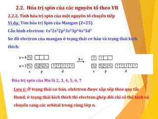 2.2. Hóa trị spin của các nguyên tố theo VB
2.2.2. Tính hóa trị spin của một nguyên tố chuyển tiếp
Ví dụ: Tìm hóa trị Spin của Mangan (Z=25)
Cấu hình electron: 1s22s22p63s23p64s23d5
Sơ đồ electron của mangan ở trạng thái cơ bản và trạng thái kích
thích:
Hóa trị spin của Mn là 2, 3, 4, 5, 6, 7
Lưu ý: Ở trạng thái cơ bản, elelctron được sắp xếp theo quy tắc
Hund, ở trạng thái kích thích thì electron ghép đôi chỉ có thể tách và
chuyển sang các orbital trong cùng lớp n.
 