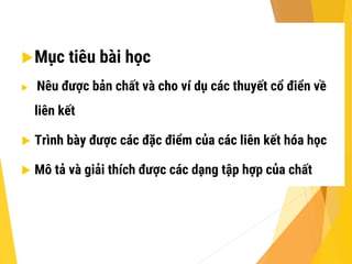 Mục tiêu bài học
 Nêu được bản chất và cho ví dụ các thuyết cổ điển về
liên kết
 Trình bày được các đặc điểm của các liên kết hóa học
 Mô tả và giải thích được các dạng tập hợp của chất
 