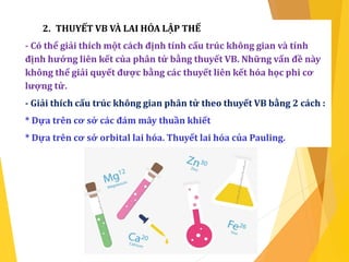 2. THUYẾT VB VÀ LAI HÓA LẬP THỂ
- Có thể giải thích một cách định tính cấu trúc không gian và tính
định hướng liên kết của phân tử bằng thuyết VB. Những vấn đề này
không thể giải quyết được bằng các thuyết liên kết hóa học phi cơ
lượng tử.
- Giải thích cấu trúc không gian phân tử theo thuyết VB bằng 2 cách :
* Dựa trên cơ sở các đám mây thuần khiết
* Dựa trên cơ sở orbital lai hóa. Thuyết lai hóa của Pauling.
 