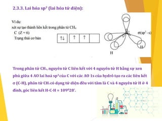 Trong phân tử CH4, nguyên tử C liên kết với 4 nguyên tử H bằng sự xen
phủ giữa 4 AO lai hoá sp3của C với các AO 1s của hydrô tạo ra các liên kết
 (C-H), phân tử CH4 có dạng tứ diện đều với tâm là C và 4 nguyên tử H ở 4
đỉnh, góc liên kết H-C-H = 109028'.
2.3.3. Lai hóa sp3 (lai hóa tứ diện):
 