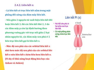2.4.2. Liên kết :
- Là liên kết có trục liên kết nằm trong mặt
phẳng đối xứng của đám mây liên kết.
- Nếu giữa 2 nguyên tử xuất hiện liên kết đôi
hoặc liên kết 3, thì các liên kết thứ 2, 3 do
các đám mây p còn lại định hướng theo
phương vuông góc với trục nối giữa 2 hạt
nhân nguyên tử, các đám mây xen phủ ở 2
bên trục liên kết gọi là liên kết .
- Mức độ xen phủ của các orbital liên kết 
nhỏ hơn mức độ xen phủ của các orbital liên
kết  nên liên kết  kém bền hơn liên kết .
(Ví dụ về khả năng hoạt động hóa học của
Ankan và Anken)
 