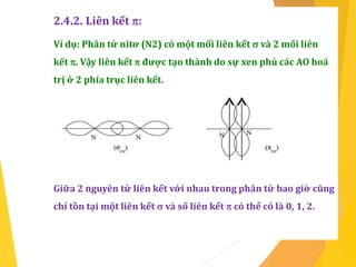 2.4.2. Liên kết :
Ví dụ: Phân tử nitơ (N2) có một mối liên kết  và 2 mối liên
kết . Vậy liên kết  được tạo thành do sự xen phủ các AO hoá
trị ở 2 phía trục liên kết.
Giữa 2 nguyên tử liên kết với nhau trong phân tử bao giờ cũng
chỉ tồn tại một liên kết  và số liên kết  có thể có là 0, 1, 2.
 