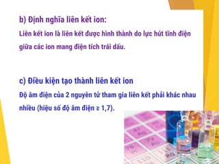 b) Định nghĩa liên kết ion:
Liên kết ion là liên kết được hình thành do lực hút tĩnh điện
giữa các ion mang điện tích trái dấu.
c) Điều kiện tạo thành liên kết ion
Độ âm điện của 2 nguyên tử tham gia liên kết phải khác nhau
nhiều (hiệu số độ âm điện ≥ 1,7).
 