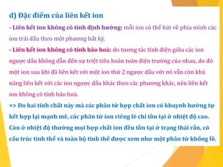 d) Đặc điểm của liên kết ion
- Liên kết ion không có tính định hướng: mỗi ion có thể hút về phía mình các
ion trái dấu theo một phương bất kỳ.
- Liên kết ion không có tính bão hoà: do tương tác tĩnh điện giữa các ion
ngược dấu không dẫn đến sự triệt tiêu hoàn toàn điện trường của nhau, do đó
một ion sau khi đã liên kết với một ion thứ 2 ngược dấu với nó vẫn còn khả
năng liên kết với các ion ngược dấu khác theo các phương khác, nên liên kết
ion không có tính bão hoà.
=> Do hai tính chất này mà các phân tử hợp chất ion có khuynh hướng tự
kết hợp lại mạnh mẽ, các phân tử ion riêng lẻ chỉ tồn tại ở nhiệt độ cao.
Còn ở nhiệt độ thường mọi hợp chất ion đều tồn tại ở trạng thái rắn, có
cấu trúc tinh thể và toàn bộ tinh thể được xem như một phân tử khổng lồ.
 