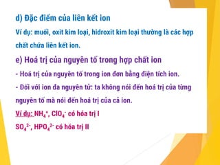 d) Đặc điểm của liên kết ion
Ví dụ: muối, oxit kim loại, hidroxit kim loại thường là các hợp
chất chứa liên kết ion.
e) Hoá trị của nguyên tố trong hợp chất ion
- Hoá trị của nguyên tố trong ion đơn bằng điện tích ion.
- Đối với ion đa nguyên tử: ta không nói đến hoá trị của từng
nguyên tố mà nói đến hoá trị của cả ion.
Ví dụ: NH4
+, ClO4
- có hóa trị I
SO4
2-, HPO4
2- có hóa trị II
 