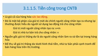 3.1.1.5. Tiền công trong CNTB
• Là giá cả của hàng hóa sức lao động.
• Đó là một bộ phận của giá trị mới do chính người công nhân tạo ra nhưng lại
thường được hiểu do người sử dụng lao động trả cho công nhân
Giá trị mới người công nhân tạo ra: v+m
Giá trị nhà tư bản trả cho công nhân: v
• Nguồn gốc giá trị thặng dư là do người công nhân làm ra và tồn tại trong hàng
hóa
• Để thu về giá trị thặng dư dưới hình thái tiền, nhà tư bản phải cạnh tranh để
bán hàng hóa trên thị trường.
 