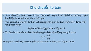 Chu chuyển tư bản
• Là sự vận động tuần hoàn tư bản được xét là quá trình định kỳ, thường xuyên
lặp đi lặp lại và đổi mới theo thời gian
• Thời gian chu chuyển tư bản là khoảng thời gian tư bản thực hiện được một
vòng tuần hoàn
T/gian CCTB = T/gian SX + T/gian LT
• Tốc độ chu chuyển tư bản là số vòng tư bản vận động trong 1 năm
𝑛 =
𝐶𝐻
𝑐ℎ
Trong đó: n: tốc độ chu chuyển tư bản; CH: 1 năm; ch: T/gian CCTB
 