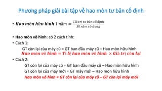 Phương pháp giải bài tập về hao mòn tư bản cố định
• 𝑯𝒂𝒐 𝒎ò𝒏 𝒉ữ𝒖 𝒉ì𝒏𝒉 1 𝑛ă𝑚 =
𝐺𝑖á 𝑡𝑟ị 𝑡ư 𝑏ả𝑛 𝑐ố đị𝑛ℎ
𝑆ố 𝑛ă𝑚 𝑠ử 𝑑ụ𝑛𝑔
• Hao mòn vô hình: có 2 cách tính:
• Cách 1:
GT còn lại của máy cũ = GT ban đầu máy cũ – Hao mòn hữu hình
𝑯𝒂𝒐 𝒎ò𝒏 𝒗ô 𝒉ì𝒏𝒉 = 𝑻ỉ 𝒍ệ 𝒉𝒂𝒐 𝒎ò𝒏 𝒗ô 𝒉ì𝒏𝒉 × 𝑮𝒊á 𝒕𝒓ị 𝒄ò𝒏 𝒍ạ𝒊
• Cách 2:
GT còn lại của máy cũ = GT ban đầu máy cũ – Hao mòn hữu hình
GT còn lại của máy mới = GT máy mới – Hao mòn hữu hình
Hao mòn vô hình = GT còn lại của máy cũ – GT còn lại máy mới
 