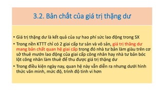 3.2. Bản chất của giá trị thặng dư
• Giá trị thặng dư là kết quả của sự hao phí sức lao động trong SX
• Trong nền KTTT chỉ có 2 giai cấp tư sản và vô sản, giá trị thăng dư
mang bản chất quan hệ giai cấp trong đó nhà tư bản làm giàu trên cơ
sở thuê mướn lao động của giai cấp công nhân hay nhà tư bản bóc
lột công nhân làm thuê để thu được giá trị thặng dư
• Trong điều kiện ngày nay, quan hệ này vẫn diễn ra nhưng dưới hình
thức văn minh, mức độ, trình độ tinh vi hơn
 