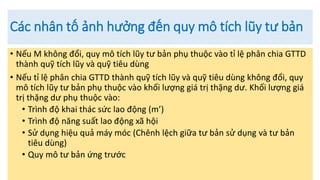 Các nhân tố ảnh hưởng đến quy mô tích lũy tư bản
• Nếu M không đổi, quy mô tích lũy tư bản phụ thuộc vào tỉ lệ phân chia GTTD
thành quỹ tích lũy và quỹ tiêu dùng
• Nếu tỉ lệ phân chia GTTD thành quỹ tích lũy và quỹ tiêu dùng không đổi, quy
mô tích lũy tư bản phụ thuộc vào khối lượng giá trị thặng dư. Khối lượng giá
trị thặng dư phụ thuộc vào:
• Trình độ khai thác sức lao động (m’)
• Trình độ năng suất lao động xã hội
• Sử dụng hiệu quả máy móc (Chênh lệch giữa tư bản sử dụng và tư bản
tiêu dùng)
• Quy mô tư bản ứng trước
 