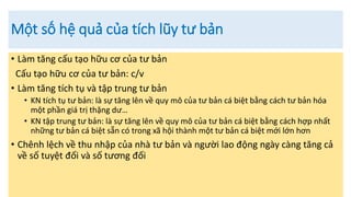 Một số hệ quả của tích lũy tư bản
• Làm tăng cấu tạo hữu cơ của tư bản
Cấu tạo hữu cơ của tư bản: c/v
• Làm tăng tích tụ và tập trung tư bản
• KN tích tụ tư bản: là sự tăng lên về quy mô của tư bản cá biệt bằng cách tư bản hóa
một phần giá trị thặng dư…
• KN tập trung tư bản: là sự tăng lên về quy mô của tư bản cá biệt bằng cách hợp nhất
những tư bản cá biệt sẵn có trong xã hội thành một tư bản cá biệt mới lớn hơn
• Chênh lệch về thu nhập của nhà tư bản và người lao động ngày càng tăng cả
về số tuyệt đối và số tương đối
 
