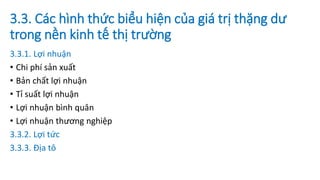 3.3. Các hình thức biểu hiện của giá trị thặng dư
trong nền kinh tế thị trường
3.3.1. Lợi nhuận
• Chi phí sản xuất
• Bản chất lợi nhuận
• Tỉ suất lợi nhuận
• Lợi nhuận bình quân
• Lợi nhuận thương nghiệp
3.3.2. Lợi tức
3.3.3. Địa tô
 