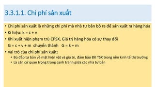 3.3.1.1. Chi phí sản xuất
• Chi phí sản xuất là những chi phí mà nhà tư bản bỏ ra để sản xuất ra hàng hóa
• Kí hiệu: k = c + v
• Khi xuất hiện phạm trù CPSX, Giá trị hàng hóa có sự thay đổi
G = c + v + m chuyển thành G = k + m
• Vai trò của chi phí sản xuất:
• Bù đắp tư bản về mặt hiện vật và giá trị, đảm bảo ĐK TSX trong nền kinh tế thị trường
• Là căn cứ quan trọng trong cạnh tranh giữa các nhà tư bản
 
