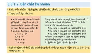 3.3.1.2. Bản chất lợi nhuận
• Là khoản chênh lệch giữa số tiền thu về do bán hàng với CPSX
• Thực chất lợi nhuận:
K xuất hiện đã xóa nhòa ranh
giới phân chia giữa c và v, do
đó xóa nhòa nguồn gốc của
m và m được quan niệm do
K sinh ra, được gọi là p
G = c + v + m
K = c + v
G = k + m
G = k + p
Trong kinh doanh, lượng lợi nhuận thu về có
thể cao hơn hoặc thấp hơn GTTD do ảnh
hưởng của quan hệ cung cầu
Nếu cung > cầu, giá cả < giá trị thì p<m
Nếu cung < cầu, giá cả > giá trị thì p>m
Nếu cung = cầu, giá cả = giá trị thì p=m
Nếu xét trên phạm vi toàn xã hội và trong
một khoảng thời gian nhất định,
do ∑giá cả = ∑giá trị nên ∑p = ∑ m
• Lợi nhuận chính là giá trị thặng dư khi được quan niệm do tư bản ứng
trước sinh ra
 