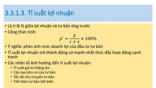 3.3.1.3. Tỉ suất lợi nhuận
• Là tỉ lệ % giữa lợi nhuận và tư bản ứng trước
• Công thức tính:
𝑝′ =
𝑝
𝑐 + 𝑣
× 100%
• Ý nghĩa: phản ánh mức doanh lợi của đầu tư tư bản
• Tỉ suất lợi nhuận trở thành động cơ mạnh nhất thúc đẩy hoạt động cạnh
tranh
• Các nhân tố ảnh hưởng đến tỉ suất lợi nhuận:
• Tỉ suất giá trị thặng dư:
• Cấu tạo hữu cơ của tư bản
• Tốc độ chu chuyển tư bản
• Tiết kiệm tư bản bất biến
 