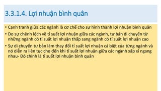 3.3.1.4. Lợi nhuận bình quân
• Cạnh tranh giữa các ngành là cơ chế cho sự hình thành lợi nhuận bình quân
• Do sự chênh lệch về tỉ suất lợi nhuận giữa các ngành, tư bản di chuyển từ
những ngành có tỉ suất lợi nhuận thấp sang ngành có tỉ suất lợi nhuận cao
• Sự di chuyển tư bản làm thay đổi tỉ suất lợi nhuận cá biệt của từng ngành và
nó diễn ra liên tục cho đến khi tỉ suất lợi nhuận giữa các ngành xấp xỉ ngang
nhau- Đó chính là tỉ suất lợi nhuận bình quân
 
