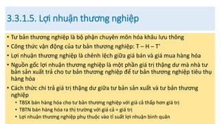 3.3.1.5. Lợi nhuận thương nghiệp
• Tư bản thương nghiệp là bộ phận chuyên môn hóa khâu lưu thông
• Công thức vận động của tư bản thương nghiệp: T – H – T’
• Lợi nhuận thương nghiệp là chênh lệch giữa giá bán và giá mua hàng hóa
• Nguồn gốc lợi nhuận thương nghiệp là một phần giá trị thặng dư mà nhà tư
bản sản xuất trả cho tư bản thương nghiệp để tư bản thương nghiệp tiêu thụ
hàng hóa
• Cách thức chi trả giá trị thặng dư giữa tư bản sản xuất và tư bản thương
nghiệp
• TBSX bán hàng hóa cho tư bản thương nghiệp với giá cả thấp hơn giá trị
• TBTN bán hàng hóa ra thị trường với giá cả = giá trị
• Lợi nhuận thương nghiệp phụ thuộc vào tỉ suất lợi nhuận bình quân
 