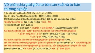 VD phân chia gttd giữa tư bản sản xuất và tư bản
thương nghiệp
1 tư bản sản xuất có K= 900; c/v = 4/1, m’ = 100%
Giá trị hàng hóa TBSX tạo ra: 720c + 180v +180m = 1080
Để thực hiện lưu thông hàng hóa, cần thêm 100 tư bản ứng vào lưu thông
Tổng tư bản ứng ra: 900 + 100 = 1000 = Kcn + Ktn
Tỉ suất lợi nhuận bình quân là
p’ bình quân = [m/(Kcn + Ktn)]x100% = (180/1000)x100% = 18%
Giá bán hàng hóa của TBCN = giá mua hàng hóa của tư bản thương nghiệp
= giá trị hàng hóa – p tn = 1080 – 18%.100 = 1080 – 18 = 1062
= Kcn + p cn = 900 + 18%. 900 = 1062
Giá bán hàng hóa của tư bản thương nghiệp = giá trị hàng hóa = 1080
Lợi nhuận tư bản thương nghiệp = giá bán – giá mua = 1080 – 1062 = 18 = Ktn.p’bìnhquân
Lợi nhuận của tư bản công nghiệp= giá bán của tư bản công nghiệp – chi phí sản xuất
(1062 – 900 = 162) = m – p tn (= 180 – 18 = 162)= Kcn . p’ bình quân
 