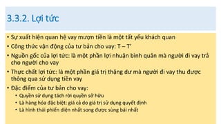 3.3.2. Lợi tức
• Sự xuất hiện quan hệ vay mượn tiền là một tất yếu khách quan
• Công thức vận động của tư bản cho vay: T – T’
• Nguồn gốc của lợi tức: là một phần lợi nhuận bình quân mà người đi vay trả
cho người cho vay
• Thực chất lợi tức: là một phần giá trị thặng dư mà người đi vay thu được
thông qua sử dụng tiền vay
• Đặc điểm của tư bản cho vay:
• Quyền sử dụng tách rời quyền sở hữu
• Là hàng hóa đặc biệt: giá cả do giá trị sử dụng quyết định
• Là hình thái phiến diện nhất song được sùng bái nhất
 