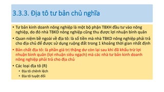 3.3.3. Địa tô tư bản chủ nghĩa
• Tư bản kinh doanh nông nghiệp là một bộ phận TBXH đầu tư vào nông
nghiệp, do đó nhà TBKD nông nghiệp cũng thu được lợi nhuận bình quân
• Quan niệm bề ngoài về địa tô: là số tiền mà nhà TBKD nông nghiệp phải trả
cho địa chủ để được sử dụng ruộng đất trong 1 khoảng thời gian nhất định
• Bản chất địa tô: là phần giá trị thặng dư còn lại sau khi đã khấu trừ lợi
nhuận bình quân (lợi nhuận siêu ngạch) mà các nhà tư bản kinh doanh
nông nghiệp phải trả cho địa chủ
• Các loại địa tô (R)
• Địa tô chênh lệch
• Địa tô tuyệt đối
 