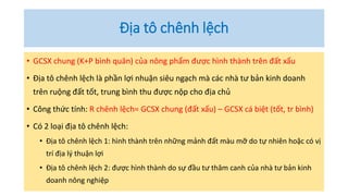 Địa tô chênh lệch
• GCSX chung (K+P bình quân) của nông phẩm được hình thành trên đất xấu
• Địa tô chênh lệch là phần lợi nhuận siêu ngạch mà các nhà tư bản kinh doanh
trên ruộng đất tốt, trung bình thu được nộp cho địa chủ
• Công thức tính: R chênh lệch= GCSX chung (đất xấu) – GCSX cá biệt (tốt, tr bình)
• Có 2 loại địa tô chênh lệch:
• Địa tô chênh lệch 1: hình thành trên những mảnh đất màu mỡ do tự nhiên hoặc có vị
trí địa lý thuận lợi
• Địa tô chênh lệch 2: được hình thành do sự đầu tư thâm canh của nhà tư bản kinh
doanh nông nghiệp
 