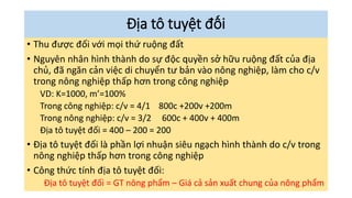 Địa tô tuyệt đối
• Thu được đối với mọi thứ ruộng đất
• Nguyên nhân hình thành do sự độc quyền sở hữu ruộng đất của địa
chủ, đã ngăn cản việc di chuyển tư bản vào nông nghiệp, làm cho c/v
trong nông nghiệp thấp hơn trong công nghiệp
VD: K=1000, m’=100%
Trong công nghiệp: c/v = 4/1 800c +200v +200m
Trong nông nghiệp: c/v = 3/2 600c + 400v + 400m
Địa tô tuyệt đối = 400 – 200 = 200
• Địa tô tuyệt đối là phần lợi nhuận siêu ngạch hình thành do c/v trong
nông nghiệp thấp hơn trong công nghiệp
• Công thức tính địa tô tuyệt đối:
Địa tô tuyệt đối = GT nông phẩm – Giá cả sản xuất chung của nông phẩm
 
