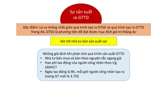 Những giả định khi phân tích quá trình sản xuất GTTD
• Nhà tư bản mua và bán theo nguyên tắc ngang giá
• Hao phí lao động của người công nhân theo t/g
LĐXHCT
• Ngày lao động là 8h, mỗi giờ người công nhân tạo ra
lượng GT mới là 3.75$
Sự sản xuất
ra GTTD
Đặc điểm: Là sự thống nhất giữa quá trình tạo ra GTSD và quá trình tạo ra GTTD
Trong đó, GTSD là phương tiện để đạt được mục đích giá trị thặng dư
Xét VD nhà tư bản sản xuất sợi
 