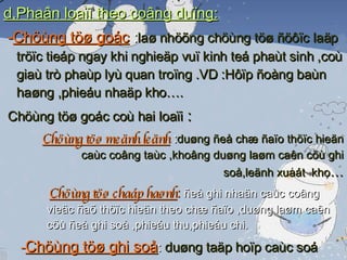 d,Phaân loaïi theo coâng duïng: - Chöùng töø goác   : laø nhöõng chöùng töø ñöôïc laäp tröïc tieáp ngay khi nghieäp vuï kinh teá phaùt sinh ,coù giaù trò phaùp lyù quan troïng .VD :Hôïp ñoàng baùn haøng ,phieáu nhaäp kho…. Chöùng töø goác coù hai loaïi  : Chöùng töø meänh leänh   : duøng ñeå chæ ñaïo thöïc hieän caùc coâng taùc ,khoâng duøng laøm caên cöù ghi soå,leänh xuaát  kho … Chöùng töø chaáp haønh :  ñeå ghi nhaän caùc coâng vieäc ñaõ thöïc hieän theo chæ ñaïo ,duøng laøm caên cöù ñeå ghi soå ,phieáu thu,phieáu chi. - Chöùng töø ghi soå :  duøng taäp hoïp caùc soá lieäu cuûa caùc chöùng töø goác cuøng loaïi,cuøng nghieäp vuï ,laø cô sôû ñeå ghi vaøo soå keá toaùn ,khoâng coù giaù trò phaùp lyù nhö chöùng töø goác 