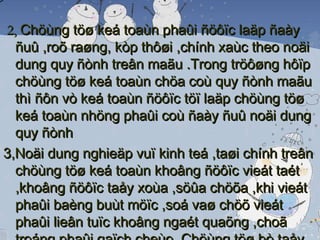 2,  Chöùng töø keá toaùn phaûi ñöôïc laäp ñaày ñuû ,roõ raøng, kòp thôøi ,chính xaùc theo noäi dung quy ñònh treân maãu .Trong tröôøng hôïp chöùng töø keá toaùn chöa coù quy ñònh maãu thì ñôn vò keá toaùn ñöôïc töï laäp chöùng töø keá toaùn nhöng phaûi coù ñaày ñuû noäi dung quy ñònh 3,Noäi dung nghieäp vuï kinh teá ,taøi chính treân chöùng töø keá toaùn khoâng ñöôïc vieát taét ,khoâng ñöôïc taåy xoùa ,söûa chöõa ,khi vieát phaûi baèng buùt möïc ,soá vaø chöõ vieát phaûi lieân tuïc khoâng ngaét quaõng ,choã troáng phaûi gaïch cheùo .Chöùng töø bò taåy xoùa ,söûa chöõa ñeàu khoâng coù giaù trò thanh toaùn vaø ghi soå keá toaùn .Khi vieát sai vaøo maãu chöùng töø keá toaùn thì phaûi huûy boû baèng caùch gaïch cheùo vaøo chöùng töø vieát sai 