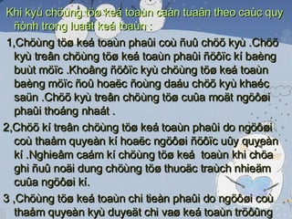 Khi kyù chöùng töø keá toaùn caàn tuaân theo caùc quy ñònh trong luaät keá toaùn : 1,Chöùng töø keá toaùn phaûi coù ñuû chöõ kyù .Chöõ kyù treân chöùng töø keá toaùn phaûi ñöôïc kí baèng buùt möïc .Khoâng ñöôïc kyù chöùng töø keá toaùn baèng möïc ñoû hoaëc ñoùng daáu chöõ kyù khaéc saün .Chöõ kyù treân chöùng töø cuûa moät ngöôøi phaûi thoáng nhaát . 2,Chöõ kí treân chöùng töø keá toaùn phaûi do ngöôøi coù thaåm quyeàn kí hoaëc ngöôøi ñöôïc uûy quyeàn kí .Nghieâm caám kí chöùng töø keá  toaùn khi chöa ghi ñuû noäi dung chöùng töø thuoäc traùch nhieäm cuûa ngöôøi kí. 3 ,Chöùng töø keá toaùn chi tieàn phaûi do ngöôøi coù thaåm quyeàn kyù duyeät chi vaø keá toaùn tröôûng hoaëc ngöôøi ñöôïc uûy quyeàn kyù tröôùc khi thöïc hieän  .Chöõ kyù treân chöùng töø keá toaùn chi tieàn phaûi kyù theo töøng lieân. 4, Chöùng töø ñieän töû phaûi coù chöõ kyù ñieän töû theo luaät quy ñònh 