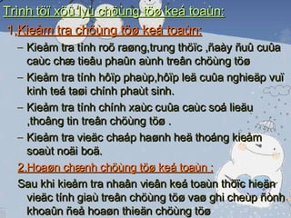 Trình töï xöû lyù chöùng töø keá toaùn: 1, Kieåm tra chöùng töø keá toaùn: Kieåm tra tính roõ raøng,trung thöïc ,ñaày ñuû cuûa caùc chæ tieâu phaûn aùnh treân chöùng töø  Kieåm tra tính hôïp phaùp,hôïp leä cuûa nghieäp vuï kinh teá taøi chính phaùt sinh. Kieåm tra tính chính xaùc cuûa caùc soá lieäu ,thoâng tin treân chöùng töø . Kieåm tra vieäc chaáp haønh heä thoáng kieåm soaùt noäi boä. 2,Hoaøn chænh chöùng töø keá toaùn : Sau khi kieåm tra nhaân vieân keá toaùn thöïc hieän vieäc tính giaù treân chöùng töø vaø ghi cheùp ñònh khoaûn ñeå hoaøn thieän chöùng töø  Caùc chöùng töø keá toaùn ñaõ ñöôïc kieåm tra vaø hoaøn chænh seõ ñöôïc duøng laøm caên cöù ghi vaøo soå keá toaùn 