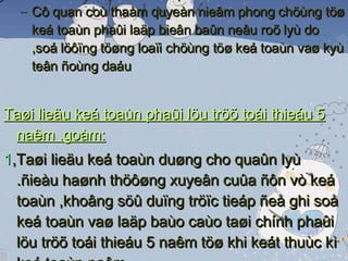 Cô quan coù thaåm quyeàn nieâm phong chöùng töø keá toaùn phaûi laäp bieân baûn neâu roõ lyù do ,soá löôïng töøng loaïi chöùng töø keá toaùn vaø kyù teân ñoùng daáu Taøi lieäu keá toaùn phaûi löu tröõ toái thieáu 5 naêm ,goàm: 1 ,Taøi lieäu keá toaùn duøng cho quaûn lyù .ñieàu haønh thöôøng xuyeân cuûa ñôn vò keá toaùn ,khoâng söû duïng tröïc tieáp ñeå ghi soå keá toaùn vaø laäp baùo caùo taøi chính phaûi löu tröõ toái thieáu 5 naêm töø khi keát thuùc kì keá toaùn naêm 2, Taøi lieäu keá toaùn khaùc duøng cho quaûn lyù, ñieàu haønh vaø chöùng töø keá toaùn khaùc khoâng tröïc tieáp ghi soå keá toaùn vaø laäp baùo caùo taøi chính 