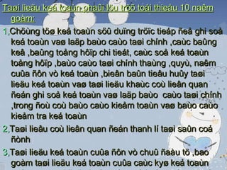 Taøi lieäu keá toaùn phaûi löu tröõ toái thieåu 10 naêm goàm: 1, Chöùng töø keá toaùn söû duïng tröïc tieáp ñeå ghi soå keá toaùn vaø laäp baùo caùo taøi chính ,caùc baûng keâ ,baûng toång hôïp chi tieát, caùc soå keá toaùn toång hôïp ,baùo caùo taøi chính thaùng ,quyù, naêm cuûa ñôn vò keá toaùn ,bieân baûn tieâu huûy taøi lieäu keá toaùn vaø taøi lieäu khaùc coù lieân quan ñeán ghi soå keá toaùn vaø laäp baùo  caùo taøi chính ,trong ñoù coù baùo caùo kieåm toaùn vaø baùo caùo kieåm tra keá toaùn 2, Taøi lieâu coù lieân quan ñeán thanh lí taøi saûn coá ñònh  3, Taøi lieäu keá toaùn cuûa ñôn vò chuû ñaàu tö ,bao goàm taøi lieäu keá toaùn cuûa caùc kyø keá toaùn naêm vaø taøi lieäu keá toaùn veà baùo caùo quyeát toaùn voán ñaàu tö döï aùn hoaøn thaønh 4 ,Taøi  lieäu keá toaùn coù lieân quan ñeán thaønh laäp ,chia taùch, hôïp nhaát ,saùt nhaäp ,chuyeån ñoåi hình thöùc sôû höõu ,giaûi theå,phaù saûn ,chaám döùt hoaït ñoäng cuûa ñôn vò keá toaùn. 