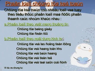 Phaân loaïi chöùng töø keá toaùn Chöùng töø keá toaùn coù nhieàu loaïi vaø tuøy theo tieâu thöùc phaân loaïi maø ñöôïc phaân thaønh caùc nhoùm khaùc nhau : a,Phaân loaïi theo vaät mang thoâng tin   Chöùng töø baèng giaáy Chöùng töø ñieän töû b,Phaân loaïi theo noäi dung kinh te á Chöùng töø veà lao ñoäng tieàn löông   Chöùng töø veà haøng toàn kho   Chöùng töø veà baùn haøng   Chöùng töø veà tieàn teä    Chöùng töø veà taøi saûn coá ñònh Vi du ve chung tu:   
