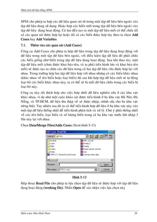 Phaân tích döõ lieäu baèng SPSS



SPSS cho pheùp ta hôïp caùc döõ lieäu quan saùt töø trong moät taäp döõ lieäu beân ngoaøi vaøo
taäp döõ lieäu ñang söû duïng. Hoaëc hôïp caùc bieán môùi trong taäp döõ lieäu beân ngoaøi vaøo
taäp döõ lieäu ñang hoaït ñoäng. Caû hai ñeàu taïo ra moät taäp döõ lieäu môùi coù theå chöùa taát
caû caùc quan saùt ñöôïc hôïp laïi hoaëc taát caû caùc bieán ñöoïc hôïp tuøy theo ta choïn Add
Cases hay Add Variables
7.1.     Theâm vaøo caùc quan saùt (Add Cases)
Coâng cuï Add Cases cho pheùp ta hôïp döõ lieäu trong taäp döõ lieäu ñang hoaït ñoäng vôùi
döõ lieäu trong moät taäp döõ lieäu beân ngoaøi, vôùi ñieàu kieän taäp döõ lieäu ñoù phaûi chöùa
caùc bieán gioáng nhö bieán trong taäp döõ lieäu ñang hoaït ñoäng. Sau khi thao taùc, moät
taäp döõ lieäu môùi (chöa ñöôïc khai baùo teân, vaø ta phaûi tieán haønh löu vaø khai baùo teân
môùi) seõ ñöôïc taïo ra chöùa caùc döõ lieäu trong caû hai taäp döõ lieäu vöøa ñöôïc hôïp laïi vôùi
nhau. Trong tröôøng hôïp hai taäp döõ lieäu hôïp vôùi nhau nhöng coù caùc bieán khaùc nhau
(khaùc nhau veà teân bieán hoaëc loaïi bieán) thì sau khi hôïp taäp döõ lieäu môùi seõ töï ñoäng
loaïi boû caùc bieán khaùc nhau naøy, ta coù theå seõ bò maát döõ lieäu chöùa trong caùc bieán bò
loaïi boû naøy.
Coâng cuï naøy raát thích hôïp cho vieäc hôïp nhaát döõ lieäu nghieân cöùu ôû caùc khu vöïc
khaùc nhau, ví duï nhö moät cuoäc khaûo saùt ñöôïc tieán haønh ôû ba khu vöïc Haø Noäi, Ñaø
Naüng, vaø TP.HCM, döõ lieäu thu thaäp veà seõ ñöôïc nhaäp, chænh söûa cho ba khu vöïc
rieâng bieät. Tuy nhieân sau ñoù ta coù theå tieán haønh hôïp döõ lieäu ôû ba khu vöïc naøy vaøo
moät taäp döõ lieäu thoáng nhaát ñeå tieán haønh phaân tích vaø xöõ lyù. Chuù yù phaûi thoáng nhaát
veà caùc teân bieán, loaïi bieán vaø soá löôïng bieán trong caû ba khu vöïc tröôùc khi nhaäp 3
file naøy laïi vôùi nhau.
Choïn Data/Merge Files/Adds Cases (Xem hình 5-13)




                                           Hình 5-13
Hoäp thoaïi Read File cho pheùp ta löïa choïn taäp döõ lieäu seõ ñöôïc hôïp vôùi taäp döõ lieäu
ñang hoaït ñoäng (working file). Nhaán Open ñeå xaùc nhaän vieäc löïa choïn naøy




Bieân soaïn: Ñaøo Hoaøi Nam                                                                    28
 